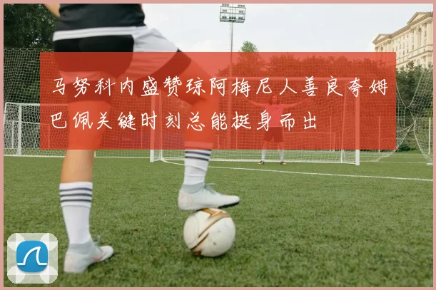 马努科内盛赞琼阿梅尼人善良夸姆巴佩关键时刻总能挺身而出