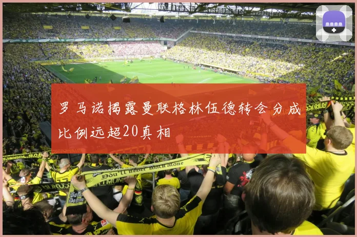 罗马诺揭露曼联格林伍德转会分成比例远超20真相