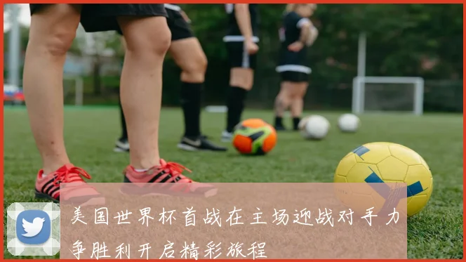 美国世界杯首战在主场迎战对手力争胜利开启精彩旅程