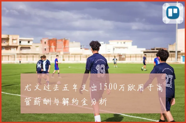 尤文过去五年支出1500万欧用于高管薪酬与解约金分析