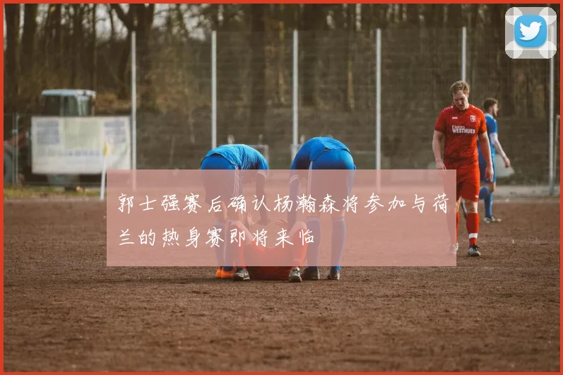 郭士强赛后确认杨瀚森将参加与荷兰的热身赛即将来临