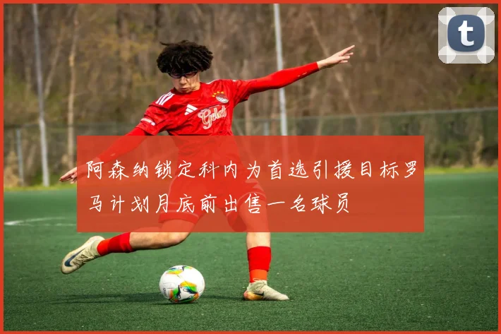 阿森纳锁定科内为首选引援目标罗马计划月底前出售一名球员