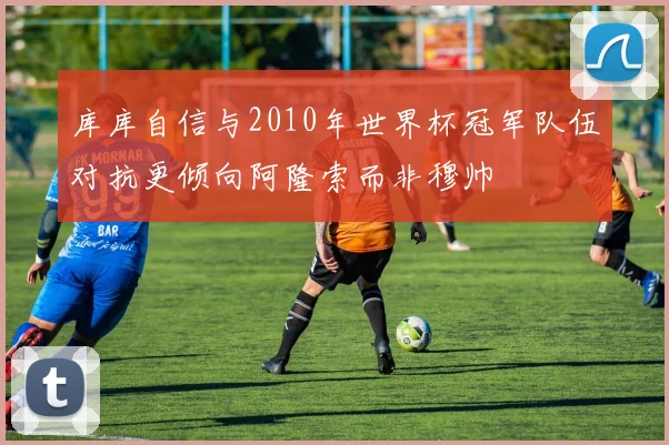 库库自信与2010年世界杯冠军队伍对抗更倾向阿隆索而非穆帅