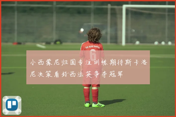 小西蒙尼归国专注训练期待斯卡洛尼决策看好西法英争夺冠军