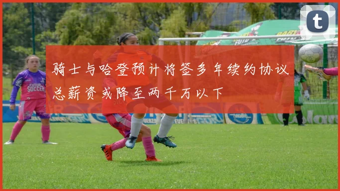 骑士与哈登预计将签多年续约协议总薪资或降至两千万以下