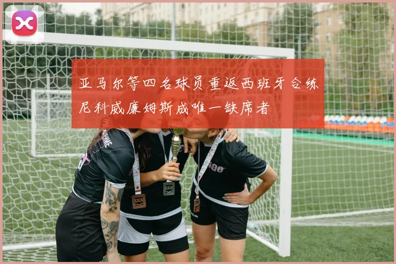 亚马尔等四名球员重返西班牙合练尼科威廉姆斯成唯一缺席者