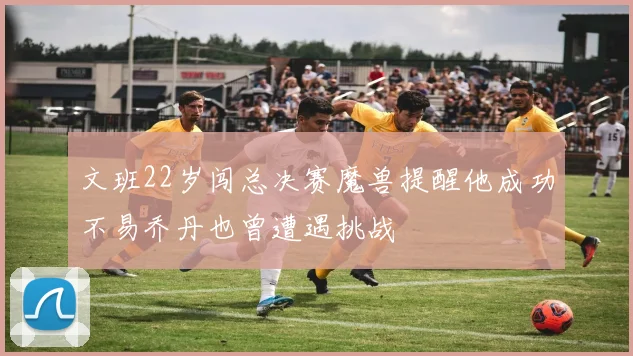 文班22岁闯总决赛魔兽提醒他成功不易乔丹也曾遭遇挑战