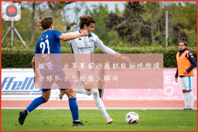 板仓滉分享赛前远藤航鼓励视频提升球队士气的感人瞬间