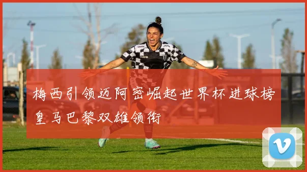 梅西引领迈阿密崛起世界杯进球榜皇马巴黎双雄领衔