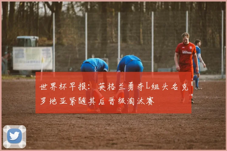 世界杯早报：英格兰勇夺L组头名克罗地亚紧随其后晋级淘汰赛