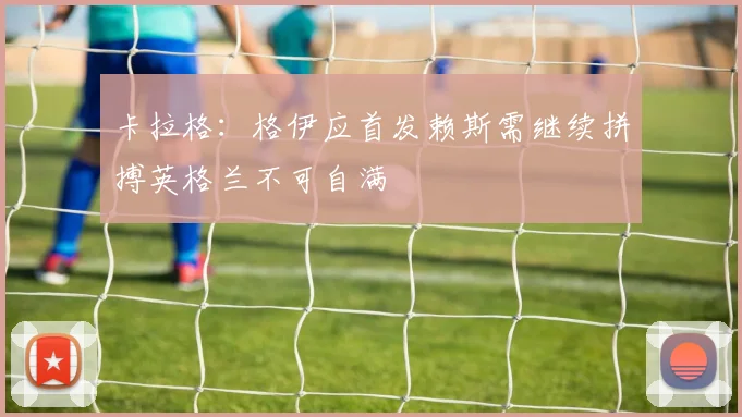 卡拉格：格伊应首发赖斯需继续拼搏英格兰不可自满