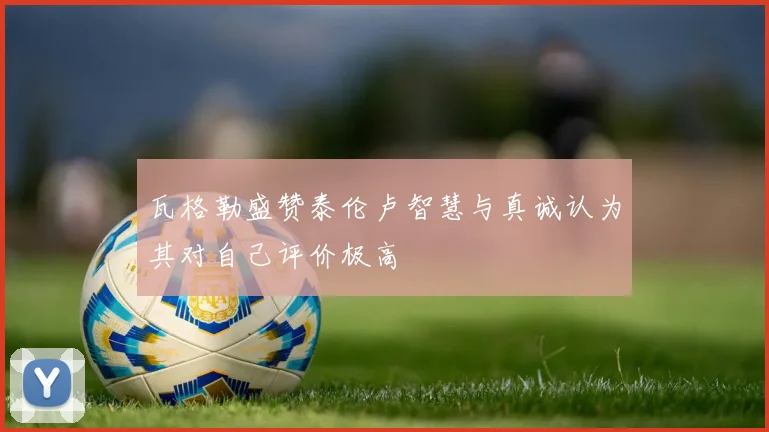瓦格勒盛赞泰伦卢智慧与真诚认为其对自己评价极高